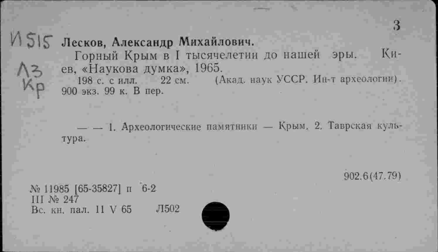 ﻿Sis’

Лесков, Александр Михайлович.
Горный Крым в I тысячелетии до нашей эры. Киев, «Наукова думка», 1965.
198 с.'с илл. 22 см. (Акад, наук УССР. Ин-т археологии).
900 экз. 99 к. В пер.
— — 1. Археологические памятники — Крым. 2. Таврская культура.
№ 11985 [65-35827] п '6-2
III № 247
Вс. кн. пал. 11 V 65	Л502
902.6(47.79)